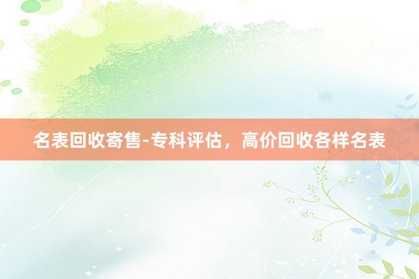 名表回收寄售-专科评估，高价回收各样名表