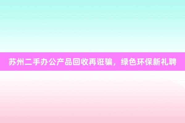 苏州二手办公产品回收再诳骗，绿色环保新礼聘